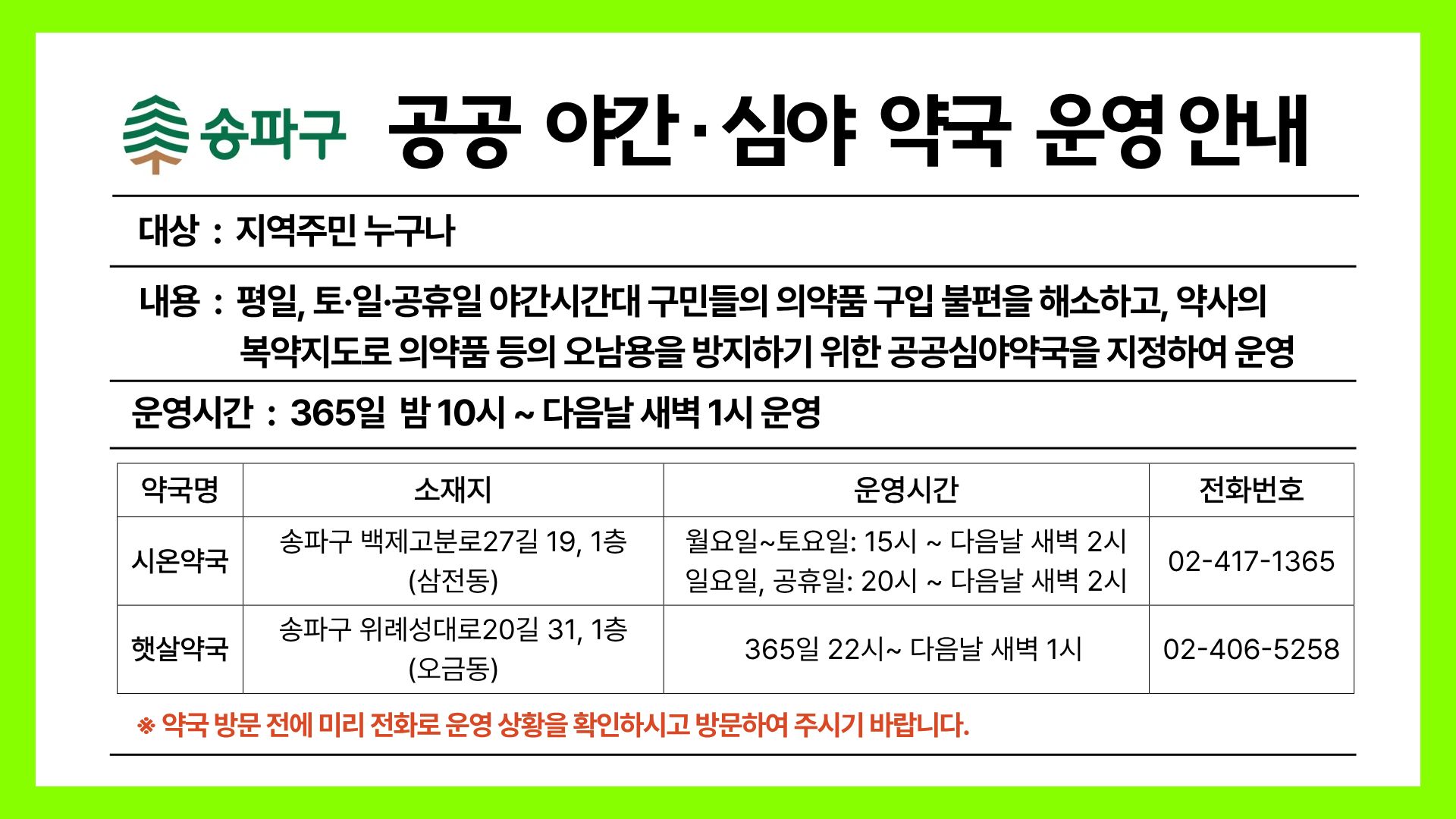 공공 야간 심야 약국 운영 안내 대상  :  지역주민 누구나 내용  :  평일, 토·일·공휴일 야간시간대 구민들의 의약품 구입 불편을 해소하고, 약사의 복약지도로 의약품 등의 오남용을 방지하기 위한 공공심야약국을 지정하여 운영 운영시간  :  365일  밤 10시 ~ 다음날 새벽 1시 운영  약국명 소재지 운영시간 시온약국 송파구 백제고분로27길 19, 1층 (삼전동)   월요일~토요일: 15시 ~ 다음날 새벽 2시   일요일, 공휴일: 20시 ~ 다음날 새벽 2시 02-417-1365 햇살약국 송파구 위례성대로20길 31, 1층 (오금동)   365일 22시~ 다음날 새벽 1시 02-406-5258 ※ 약국 방문 전에 미리 전화로 운영 상황을 확인하시고 방문하여 주시기 바랍니다.