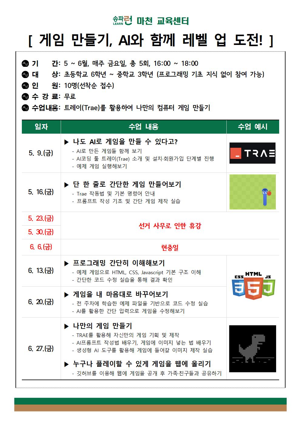  [ 게임 만들기, AI와 함께 레벨 업 도전! ] 기간: 5 ~ 6월, 매주 금요일, 총 5회, 16:00 ~ 18:00 대상: 초등학교 6학년~ 중학교 3학년 (프로그래밍 기초 지식 없이 참여 가능) 인원: 10명(선착순 접수) 수강료: 무료 ● 수업내용: 트레이(Trae)를 활용하여 나만의 컴퓨터 게임 만들기 일자 수업 내용 수업 예시 5. 9.(금) 나도 AI로 게임을 만들 수 있다고? - AI로 만든 게임들 함께 보기 - AI코딩 툴 트레이(Trae) 소개 및 설치·회원가입 단계별 진행 예제 게임 실행해보기 5. 16.(금) 단 한 줄로 간단한 게임 만들어보기 Trae 작동법 및 기본 명령어 안내 프롬프트 작성 기초 및 간단 게임 제작 실습 5. 23. / 5.30 (금) 선거 사무로 인한 휴강 6. 6.(금) 현충일 6. 13.(금) 프로그래밍 간단히 이해해보기 - 예제 게임으로 HTML, CSS, Javascript 기본 구조 이해  - 간단한 코드 수정 실습을 통해 결과 확인 6. 20.(금) ▶ 게임을 내 마음대로 바꾸어보기 전 주차에 학습한 예제 파일을 기반으로 코드 수정 실습 AI를 활용한 간단 입력으로 게임을 수정해보기 6. 27.(금) ▶ 나만의 게임 만들기 - TRAE를 활용해 자신만의 게임 기획 및 제작 - AI프롬프트 작성법 배우기, 게임에 이미지 넣는 법 배우기 생성형 AI 도구를 활용해 게임에 들어갈 이미지 제작 실습 ▶ 누구나 플레이할 수 있게 게임을 웹에 올리기 - 깃허브를 이용해 웹에 게임을 공개 후 가족·친구들과 공유하기