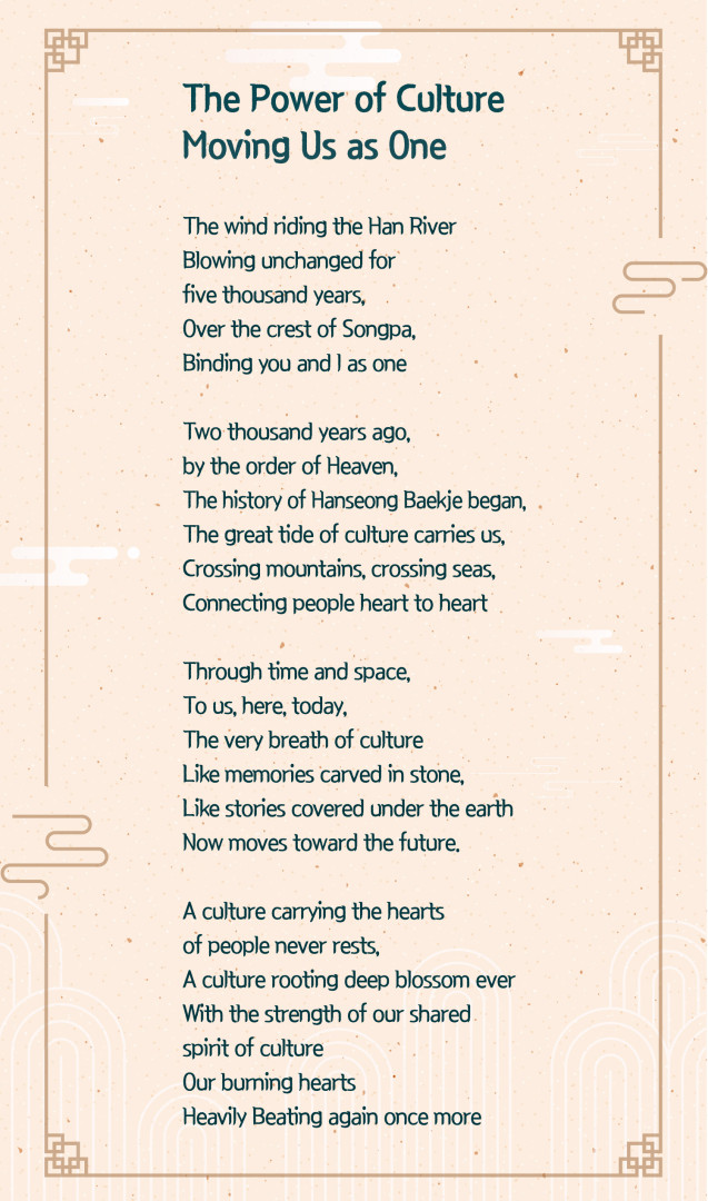 Poster text titled “The Power of Culture Moving Us as One”. 
Poem text reads: 
“The wind riding the Han River 
Blowing unchanged for five thousand years, 
Over the crest of Songpa, 
Binding you and I as one

Two thousand years ago, 
by the order of Heaven, 
The history of Hanseong Baekje began, 
The great tide of culture carries us, 
Crossing mountains, crossing seas, 
Connecting people heart to heart

Through time and space, 
To us, here, today, 
The very breath of culture 
Like memories carved in stone. 
Like stories covered under the earth 
Now moves toward the future.

A culture carrying the hearts 
of people never rests, 
A culture rooting deep blossom ever 
With the strength of our shared 
spirit of culture 
Our burning hearts 
Heavily Beating again once more”