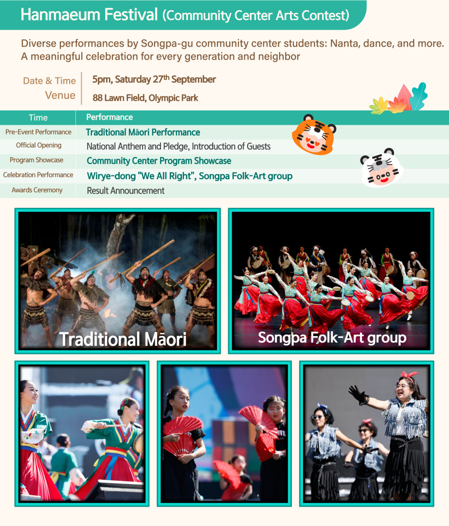 
Promotional poster for the 'Hanmaeum Festival (Community Center Arts Contest).'
'Diverse performances by Songpa-gu community center students: Nanta, dance, and more. A meaningful celebration for every generation and neighbor.' Event Details: Date & Time: 5pm, Saturday 27th September. Venue: 88 Lawn Field, Olympic Park.
Pre-Event Performance: Traditional Māori Performance.
Official Opening: National Anthem and Pledge, Introduction of Guests.
Program Showcase: Community Center Program Showcase.
Celebration Performance: Wirye-dong 'We All Right', Songpa Folk-Art group.
Awards Ceremony: Result Announcement.
