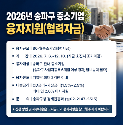 2026년 송파구 중소기업 융자지원(협력자금) 
   - 융자규모: 80억(중소기업협력자금)
    - 기      간: 2026. 7. 6.~12. 10. (자금 소진시 조기마감)
    - 융자대상: 송파구 관내 중소기업(송파구 사업자등록 6개월 이상 경과, 담보능력 필요)
    - 융자한도: 기업당 최대 2억원 이내
   - 대출금리: CD금리+가산금리(1.5%~2.5%)
                   최대 연 2.0% 이자지원
   - 문    의: 송파구청 경제진흥과 (☏02-2147-2515)

※신청 방법 및 세부내용은 고시공고와 공지사항을 참고해 주시기 바랍니다.