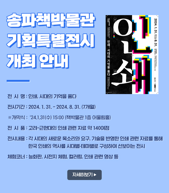 송파책박물관 기획특별전시 개최 안내
전 시 명: 인쇄, 시대의 기억을 품다
전시기간: 2024. 1. 31. ~ 2024. 8. 31. (7개월)
            ※개막식: ‘24.1.31(수) 15:00 (책박물관 1층 어울림홀)
전 시 품: 고려~근현대의 인쇄 관련 자료 약 140여점
전시내용: 각 시대의 새로운 목소리와 요구, 기술을 반영한 인쇄 관련 자료를 통해 한국 인쇄의 역사를 시대별?테마별로 구성하여 선보이는 전시
체험코너: 능화판, 시전지 체험, 컬러링, 인쇄 관련 영상 등
자세히보기