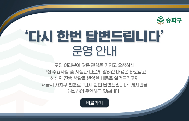 ＇다시 한번 답변드립니다＇ 운영 안내
구민 여러분이 많은 관심을 가지고 요청하신
구정 주요사항 중 사실과 다르게 알려진 내용은 바로잡고
최신의 진행 상황을 반영한 내용을 알려드리고자
서울시 자치구 최초로 ‘다시 한번 답변드립니다’ 게시판을
개설하여 운영하고 있습니다. 
<바로가기>