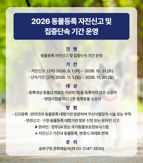 2026 동물등록 자진신고 및 집중단속 기간 운영

○ 건    명: 동물등록 자진신고 및 집중단속 기간 운영
○ 기    간
   - 자진신고: (2차) 2026. 9. 1.(화) ~ 2026. 10. 31.(토) 
   - 단속기간: (2차) 2026. 11. 1.(일) ~ 2026. 11. 30.(월) 
○ 대    상
   - 등록대상 동물(2개월령 이상의 개)을 등록하지 않은 소유자
   - 변경사항을 미신고한 등록동물 소유자
○ 방    법
   - 신규등록: 반려견과 동물등록 대행기관 방문하여 무선식별장치 시술 또는 부착
  - 변경신고: 구청?동물등록 대행기관 방문 신청 또는 온라인 신고
    ?온라인: 정부24 또는 국가동물보호정보시스템
   ※ 자진신고 기간내 동물등록, 변경시 과태료 면제
○ 문    의: 송파구청 문화예술과(☎ 02-2147-2830)