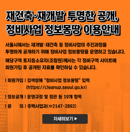 재건축·재개발 투명한 공개, 정비사업 정보몽땅 이용안내/24.12.31
서울시에서는 재개발·재건축 등 정비사업의 추진과정을 투명하게 공개하기 위해 정비사업 정보몽땅을 운영하고 있습니다. 해당구역 토지등소유자(조합원)께서는 각 정비구역 사이트에 회원가입 후 공개된 자료를 확인하실 수 있습니다.
회원가입: 검색창에 “정비사업 정보몽땅” 입력 (https://cleanup.seoul.go.kr)
정보공개: 운영규정 및 정관 등 19개 항목
문     의: 주택사업과(☎2147-2892)
자세히보기