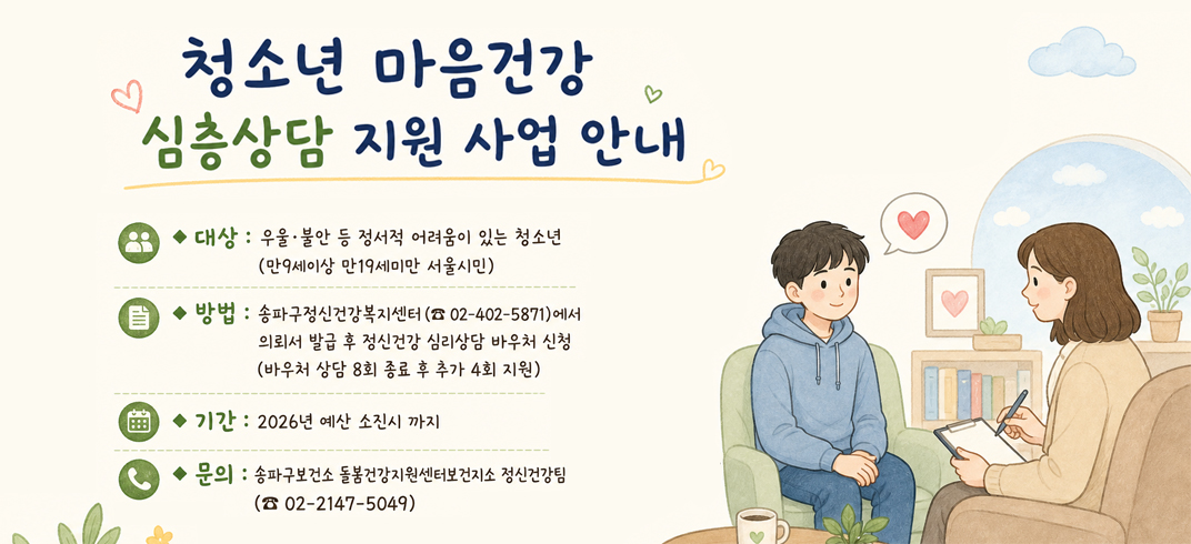 청소년 마음건강 심층상담 지원 사업 안내
대상 : 우울·불안 등 정서적 어려움이 있는 청소년
          (만9세이상 만19세미만 서울시민) 
방법 : 송파구정신건강복지센터(☎ 02-402-5871)에서 
           의뢰서 발급 후 정신건강 심리상담 바우처 신청
           (바우처 상담 8회 종료 후 추가 4회 지원)
기간 : 2026년 예산 소진시 까지
문의 : 송파구보건소 돌봄건강지원센터보건지소 정신건강팀
           (☎ 02-2147-5049)