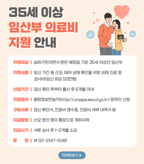 지원대상:송파구민이면서 분만 예정일 기준 35세 이상인 임산부(진료 및 검사일이 2024년 1월 1일 이후인 경우)
지원내용:임신 기간 중 산모,태아 상태 확인을 위한 외래 진료 및 검사비(임신 회당 50만원)
신청기간:임신 확인 후부터 출산 후 6개월 이내,24년 7월 15일부터 신청 가능
지원절차:온라인 및 방문 신청(온라인)몽땅정보만능키(http://umppa.seoul.go.kr)(오프라인)온라인 신청 불가 시,송파 산모건강증진센터(서울시 송파구 충민로 2길 20)
구비서류:임신 확인서,진료비 영수증,진료비 세부 내역서 등
지급시기:서류 심사 후 1~2개월 소요,8월 중순부터 순차적으로 지급 예정
문의:☎ 02-2147-5148
자세히보기