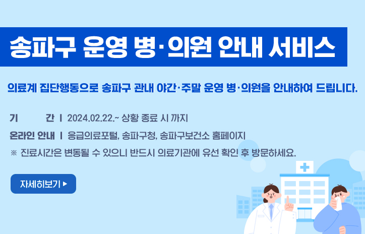 송파구 운영 병·의원 안내 서비스
의료계 집단행동으로 송파구 관내 야간·주말 운영 병·의원을 안내하여 드립니다.
기 간: 2024.02.22.~ 상황 종료 시 까지
온라인 안내
   - 응급의료포털, 송파구청, 송파구보건소 홈페이지 
※ 진료시간은 변동될 수 있으니 반드시 의료기관에 유선 확인 후 방문하세요.
자세히보기