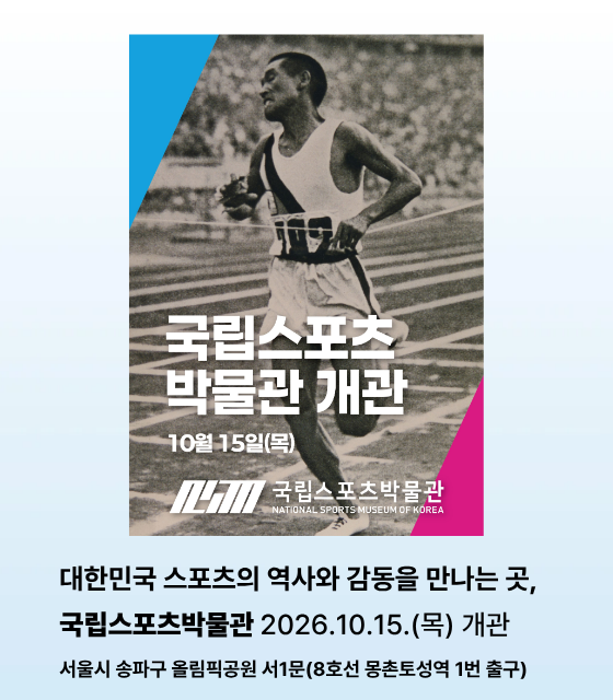 대한민국 스포츠의 역사와 감동을 만나는 곳, 
스포츠와 즐거움이 만나는 모두의 박물관
국립 스포츠 박물관 
2026. 10. 15.(목) 개관
서울시 송파구 올림픽공원 서1문(8호선 몽촌토성역 1번 출구)