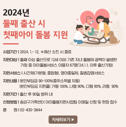 2024년 둘째 출산 시 첫째아이 돌봄 지원
사업기간: 2024. 1.~ 12. ※예산 소진 시 종료
지원대상: 둘째 이상 출산으로 12세 이하 기존 자녀 돌봄에 공백이 발생한 가정 중 아이돌봄서비스 이용자 67명(＇24.1.1. 이후 출산가정)
지원서비스: 시간제(기본형, 종합형), 영아종일제, 질병감염서비스
지원내용: 본인부담금 90~100%(중위소득별 차등)
- (본인부담금 지원율) 가형 100%, 나형 90%, 다형 90%, 라형  90%
지원기간: 출산 후 90일 범위 내
신청방법: 송파구가족센터 아이돌봄지원사업팀 이메일 신청 및 현장 접수
문의: 02-430-3844
자세히보기