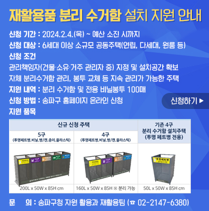 신청기간: 2024.2.4.(목) ~ 예산 소진 시까지
신청대상: 6세대 이상 소규모 공동주택(연립, 다세대, 원룸 등)
신청조건
- 관리책임자(건물·소유·거주 관리자 중) 지정 및 설치공간 확보
- 자체 분리수거함 관리, 봉투 교체 등 지속 관리가 가능한 주택
지원내역: 분리 수거함 및 전용 비닐봉투 100매
신청방법: 송파구 홈페이지 온라인 신청
지원 품목
- 신규 신청 주택: 5구(투명페트병, 비닐, 병/캔, 종이, 플라스틱)
4구(투명페트병, 비닐, 병/캔, 플라스틱)
- 기존4구 분리 수거함 설치주택(투명 페트병 전용)
문의: 송파구청 자원활용과 재활용팀(02-2147-6380)
신청하기