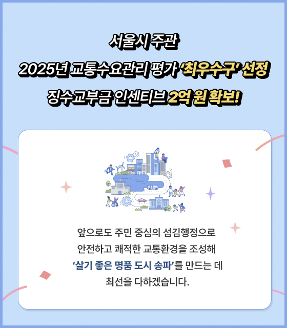 서울시 주관
2025년 교통수요관리 평가‘최우수구’ 선정
징수교부금 인센티브 2억원 확보!
앞으로도 주민 중심의 섬김행정으로 안전하고 쾌적한 교통환경을 조성해
‘살기 좋은 명품 도시 송파’를 만드는 데 최선을 다하겠습니다
