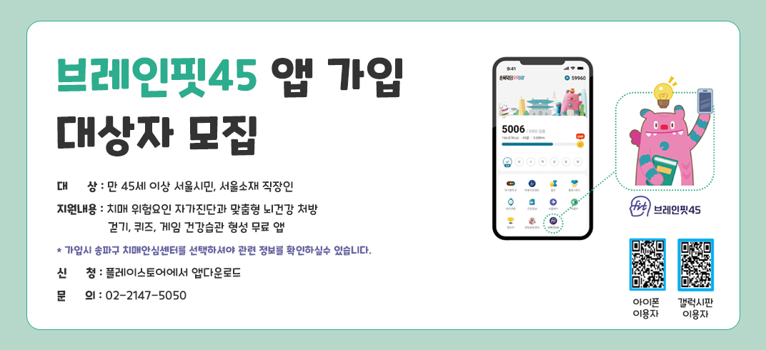 「브레인핏45 앱 가입 대상자 모집」
● 대상: 만 45세 이상 서울시민, 서울소재 직장인 
● 지원내용: 치매 위험요인 자가진단과 맞춤형 뇌건강 처방
             걷기, 퀴즈, 게임 건강습관 형성 무료 앱
   * 가입시 송파구 치매안심센터를 선택하셔야 관련 정보를 확인하실수 있습니다.
● 신    청: 플레이스토어에서 앱다운로드
● 문의: 02-2147-5050