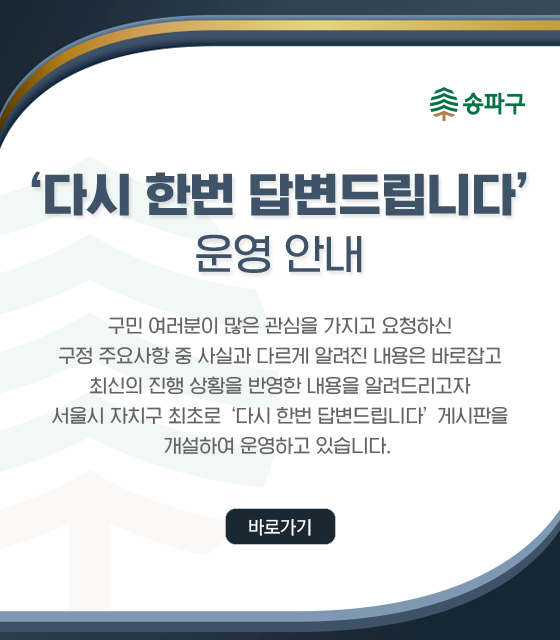 ＇다시 한번 답변드립니다＇ 운영 안내
구민 여러분이 많은 관심을 가지고 요청하신
구정 주요사항 중 사실과 다르게 알려진 내용은 바로잡고
최신의 진행 상황을 반영한 내용을 알려드리고자
서울시 자치구 최초로 ‘다시 한번 답변드립니다’ 게시판을
개설하여 운영하고 있습니다. 
<바로가기>