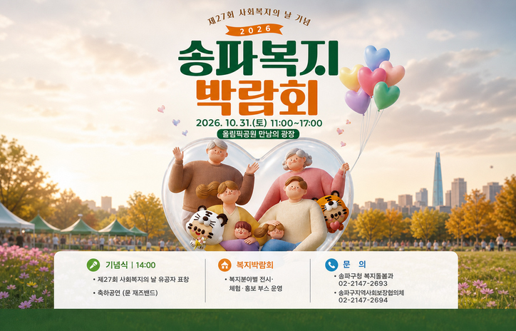 제27회 사회복지의 날 기념 2026 송파복지박람회 개최 안내
- 일    시: 2026. 10. 31.(토) 11:00~17:00
- 장    소: 올림픽공원 만남의 광장
- 행사내용
   - 기념식[14:00]: 제27회 사회복지의 날 유공자 표창
                               축하공연(문 재즈밴드)
   - 복지박람회: 복지분야별 전시·체험·홍보 부스 운영
- 문    의: 송파구청 복지돌봄과(02-2147-2693)
                 송파구지역사회보장협의체[02-2147-2694]