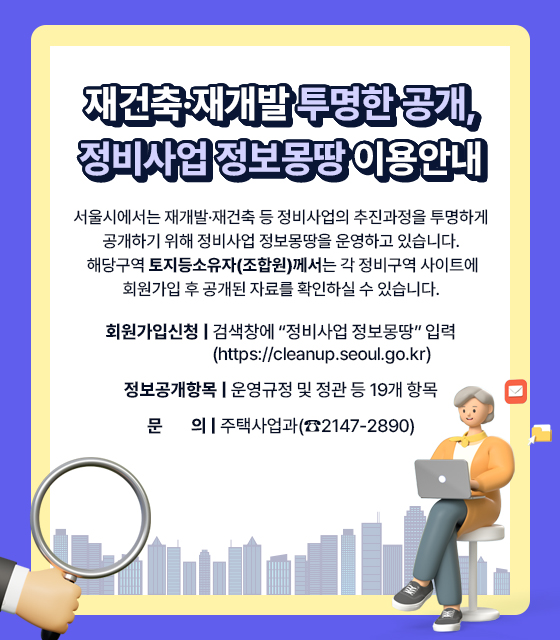 재건축·재개발 투명한 공개, 정비사업 정보몽땅 이용안내
서울시에서는 재개발·재건축 등 정비사업의 추진과정을 투명하게 공개하기 위해 정비사업 정보몽땅을 운영하고 있습니다. 해당구역 토지등소유자(조합원)께서는 각 정비구역 사이트에 회원가입 후 공개된 자료를 확인하실 수 있습니다.
? 회원가입신청: 검색창에 “정비사업 정보몽땅” 입력 (https://cleanup.seoul.go.kr)  
? 정보공개항목: 운영규정 및 정관 등 19개 항목
? 문        의: 주택사업과(☎2147-2890)
