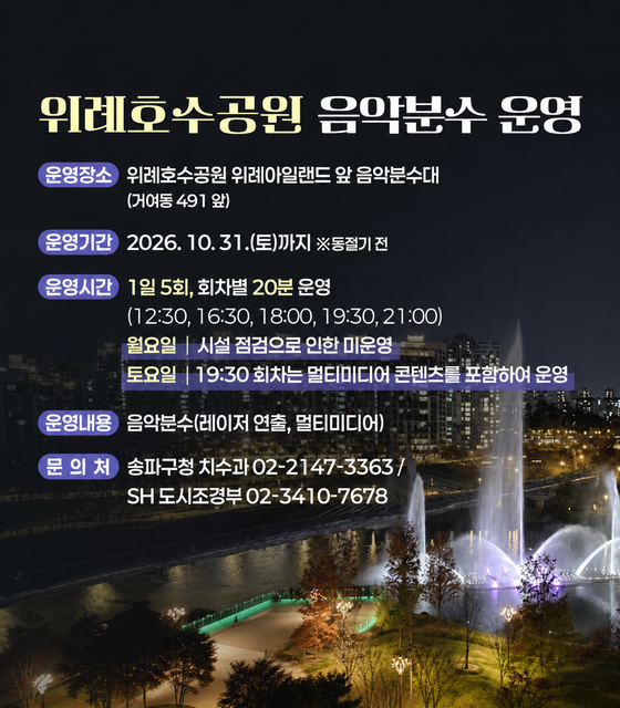 위례호수공원 음악분수 운영
운영장소: 위례호수공원 위례아일랜드 앞 음악분수대
운영기간: 2026. 10. 31.(토)까지 *동절기 전
운영시간: 1일 5회, 회차별 20분 운영
운영내용: 음악분수(레이저 연출, 멀티미디어)
문의처: 송파구청 치수과(02-2147-3363), SH 도시조경부(02-3410-7678)