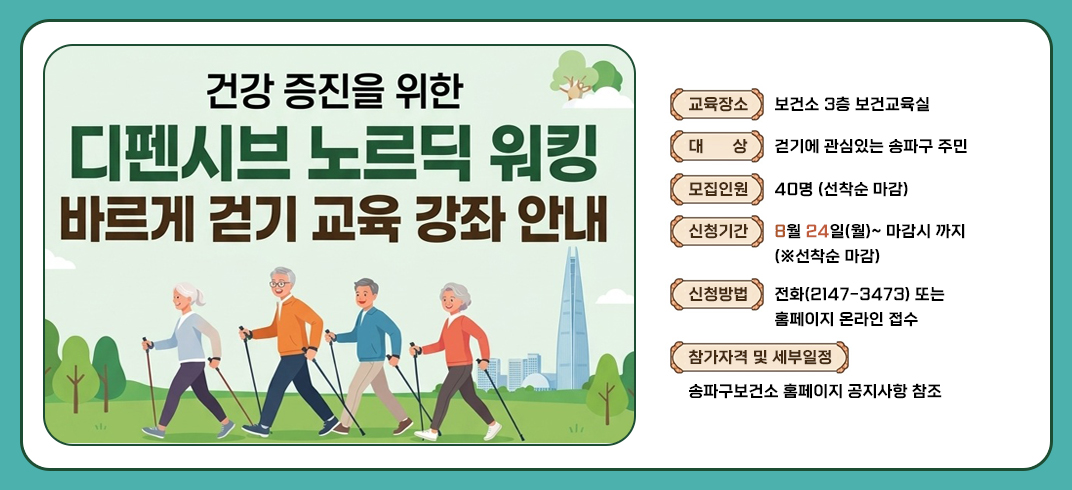 - 교 육 명 : 바르게 걷기 교육 강좌 안내(※ 건강 증진을 위한 디펜시브 노르딕 워킹※)
 - 교육장소 : 보건소 3층 보건교육실
 - 대    상 : 걷기에 관심있는 송파구 주민 
 - 모집인원 : 40명 (선착순 마감)             
 - 신청기간 : 8월 24일(월)~ 마감시 까지 (※선착순 마감)
 - 신청방법 : 전화(2147-3473) 또는 홈페이지 온라인 접수
 - 참가자격 및 세부일정: 송파구보건소 홈페이지 공지사항 참조