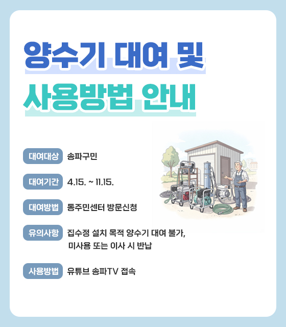 양수기 대여 및 사용방법 안내
  ? 대여대상 : 송파구민 
  ? 대여기간 : 4.15. ~ 11.15.
  ? 대여방법 : 동주민센터 방문신청
  ? 유의사항 : 집수정 설치 목적 양수기 대여 불가, 미사용 또는 이사 시 반납
  ? 사용방법 : 유튜브 송파TV 접속