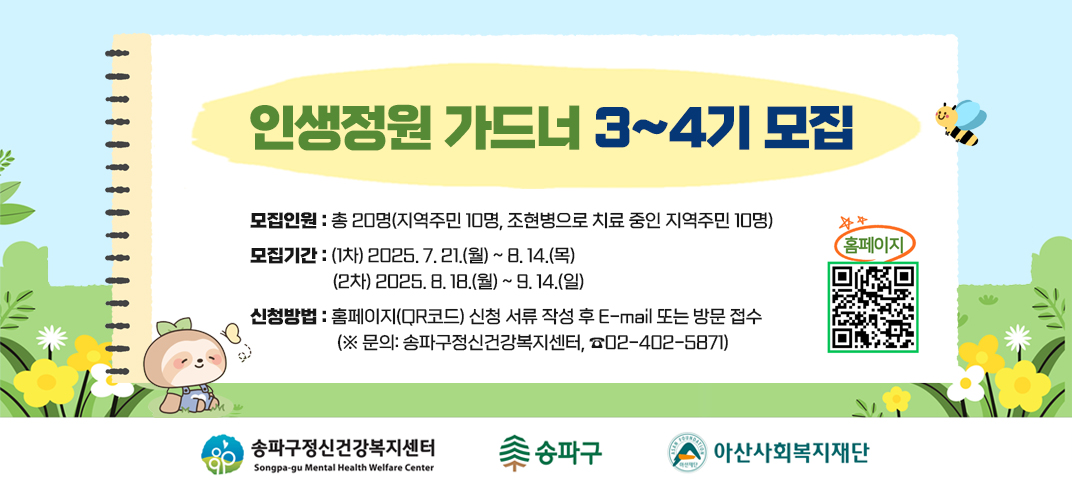 게 시 명:「인생정원 가드너」3~4기 참여자 모집
모집인원: 총 20명(지역주민 10명, 조현병으로 치료 중인 지역주민 10명)
모집기간
  - (1차) 2025. 7. 21.(월) ~ 8. 14.(목)
  - (2차) 2025. 8. 18.(월) ~ 9. 14.(일)
신청방법: 홈페이지(QR코드) 신청 서류 작성 후 E-mail 또는 방문 접수
           (※ 문의: 송파구정신건강복지센터, ☎02-402-5871)