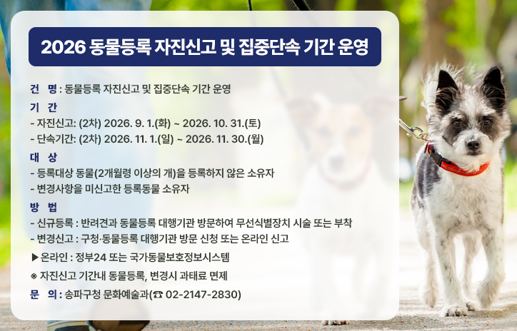 2026 동물등록 자진신고 및 집중단속 기간 운영

○ 건    명: 동물등록 자진신고 및 집중단속 기간 운영
○ 기    간
   - 자진신고: (2차) 2026. 9. 1.(화) ~ 2026. 10. 31.(토) 
   - 단속기간: (2차) 2026. 11. 1.(일) ~ 2026. 11. 30.(월) 
○ 대    상
   - 등록대상 동물(2개월령 이상의 개)을 등록하지 않은 소유자
   - 변경사항을 미신고한 등록동물 소유자
○ 방    법
   - 신규등록: 반려견과 동물등록 대행기관 방문하여 무선식별장치 시술 또는 부착
  - 변경신고: 구청?동물등록 대행기관 방문 신청 또는 온라인 신고
    ?온라인: 정부24 또는 국가동물보호정보시스템
   ※ 자진신고 기간내 동물등록, 변경시 과태료 면제
○ 문    의: 송파구청 문화예술과(☎ 02-2147-2830)