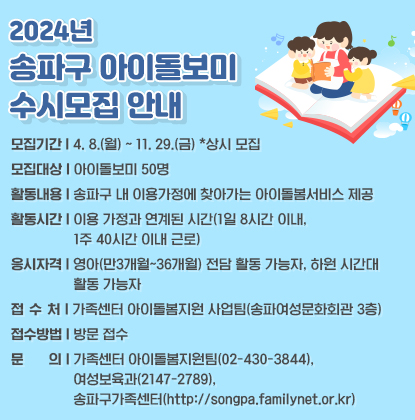 2024년 송파구 아이돌보미 수시모집 안내
모집기간: 4. 8.(월) ~ 11. 29.(금) *상시 모집
모집대상: 아이돌보미 50명
활동내용: 송파구 내 이용가정에 찾아가는 아이돌봄서비스 제공
활동시간: 이용 가정과 연계된 시간(1일 8시간 이내, 1주 40시간 이내 근로)
응시자격: 영아(만3개월~36개월) 전담 활동 가능자, 하원 시간대 활동 가능자
접  수 처: 가족센터 아이돌봄지원 사업팀(송파여성문화회관 3층)
접수방법: 방문 접수
문     의: 가족센터 아이돌봄지원팀(02-430-3844), 여성보육과(2147-2789), 송파구가족센터(http://songpa.familynet.or.kr)