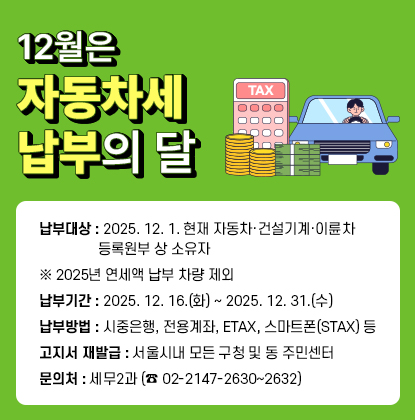 12월은 자동차세 납부의 달

  ? 납부대상: 2025. 12. 1. 현재 자동차·건설기계·이륜차 등록원부 상 소유자

             ※ 2025년 연세액 납부 차량 제외

  ? 납부기간: 2025. 12. 16.(화) ~ 2025. 12. 31.(수)

  ? 납부방법: 시중은행, 전용계좌, ETAX, 스마트폰(STAX) 등

  ? 고지서 재발급: 서울시내 모든 구청 및 동 주민센터

  ? 문의처: 세무2과 (☎ 02-2147-2630~2632)