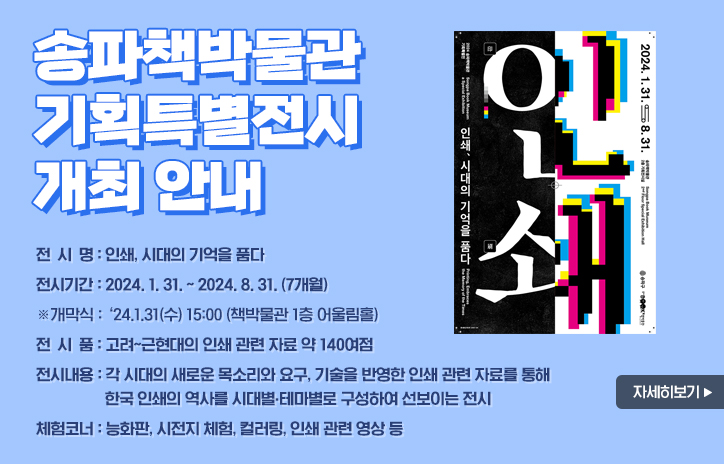 송파책박물관 기획특별전시 개최 안내
전 시 명: 인쇄, 시대의 기억을 품다
전시기간: 2024. 1. 31. ~ 2024. 8. 31. (7개월)
            ※개막식: ‘24.1.31(수) 15:00 (책박물관 1층 어울림홀)
전 시 품: 고려~근현대의 인쇄 관련 자료 약 140여점
전시내용: 각 시대의 새로운 목소리와 요구, 기술을 반영한 인쇄 관련 자료를 통해 한국 인쇄의 역사를 시대별?테마별로 구성하여 선보이는 전시
체험코너: 능화판, 시전지 체험, 컬러링, 인쇄 관련 영상 등
자세히보기