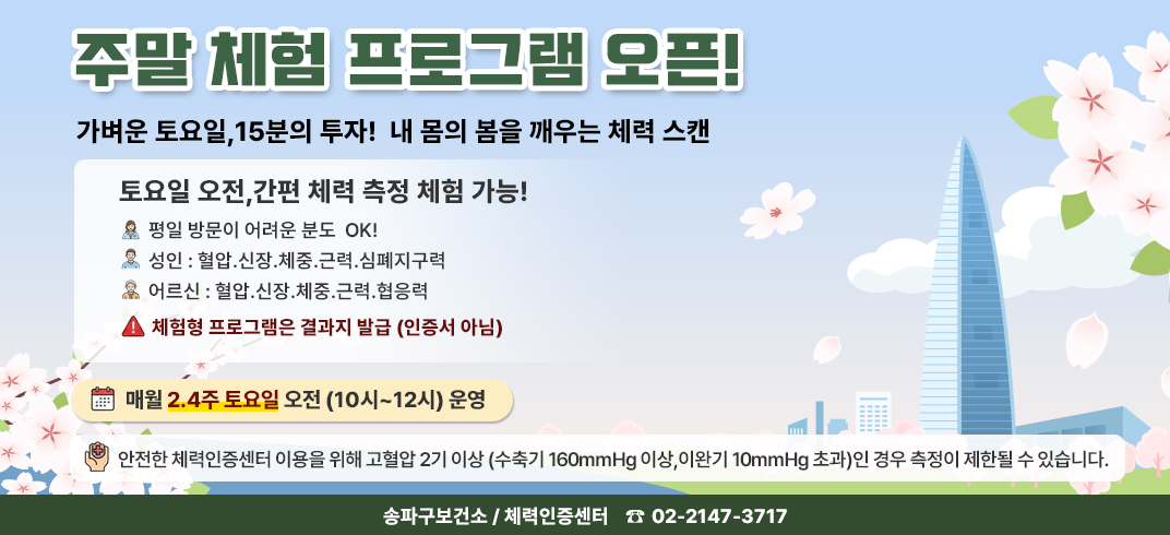 주말 체험 프로그램 오픈!
가벼운 토요일, 15분의 투자!
내 몸의 봄을 깨우는 체력 스캔
토요일 오전, 간편 체력 측정 체험 가능!
평일 방문이 어려운 분도 OK!
성인: 혈압 신장 체중 근력 심폐지구력
어르신: 혈압 신장 체중 근력 협응력
체험형 프로그램은 결과지 발금(인증서 아님)
매주 2·4주 토요일 오전(10시~12시) 운영
안전한 체력인증센터 이용을 위해 고혈압 2기 이상(수축기 160mmHg 이상, 이완
기 100mmHg 초과)인 경우 측정이 제한될 수 있습니다..
송파구 보선소 / 체력인증센터 02-2147-3717