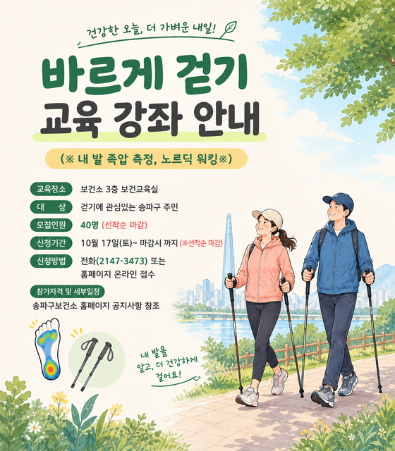 - 교 육 명 : 바르게 걷기 교육 강좌 안내(※ 내 발 족압 측정, 노르딕 워킹※)

 - 교육장소 : 보건소 3층 보건교육실

 - 대    상 : 걷기에 관심있는 송파구 주민

 - 모집인원 : 40명 (선착순 마감)             

 - 신청기간 : 10월 17일(토)~ 마감시 까지 (※선착순 마감)

 - 신청방법 : 전화(2147-3473) 또는 홈페이지 온라인 접수

 - 참가자격 및 세부일정: 송파구보건소 홈페이지 공지사항 참조