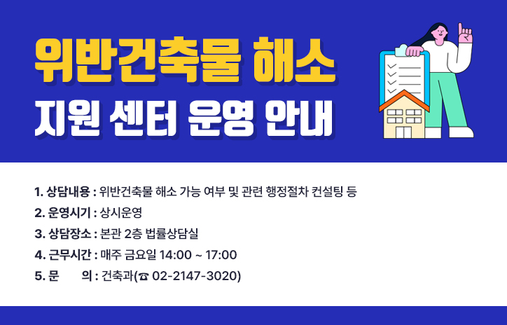 위반건축물 해소 지원 센터 운영 안내

1. 상담내용 : 위반건축물 해소 가능 여부 및 관련 행정절차 컨설팅 등

2. 운영시기 : 상시운영

3. 상담장소 : 본관 2층 법률상담실

4. 근무시간 : 매주 금요일 14:00 ~ 17:00

5. 문    의 : 건축과(☎ 02-2147-3020)