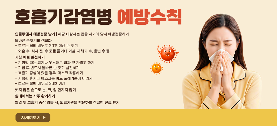 <호흡기감염병 예방수칙>
○ 인플루엔자 예방접종 받기
   - 해당 대상자는 접종 시기에 맞춰 예방접종하기
○ 올바른 손씻기의 생활화
   - 흐르는 물에 비누로 30초 이상 손 씻기
   - 외출 후, 식사 전·후 코를 풀거나 기침·재채기 후, 용변 후 등
○ 기침 예절 실천하기
   - 기침할 때는 휴지나 옷소매로 입과 코 가리고 하기
   - 기침 후 반드시 올바른 손 씻기 실천하기
   - 호흡기 증상이 있을 경우, 마스크 착용하기
   - 사용한 휴지나 마스크는 바로 쓰레기통에 버리기 
   - 흐르는 물에 비누로 30초 이상 
○ 씻지 않은 손으로 눈, 코, 입 만지지 않기
○ 실내에서는 자주 환기하기
○ 발열 및 호흡기 증상 있을 시, 의료기관을 방문하여 적절한 진료 받기
[자세히보기]