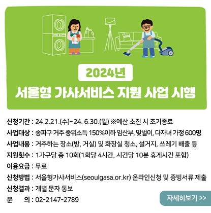 2024년 서울형 가사서비스 지원 사업 시행
신청기간: 24.2.21.(수)~24.6.30.(일) ※예산 소진 시 조기종료
사업대상: 송파구 거주 중위소득 150%이하 임산부, 맞벌이, 다자녀 가정 600명
사업내용: 거주하는 장소(방, 거실) 및 화장실 청소, 설거지, 쓰레기 배출 등
지원횟수: 1가구당 총 10회(1회당 4시간, 시간당 10분 휴게시간 포함)
이용요금: 무료
신청방법: 서울형가사서비스(seoulgasa.or.kr) 온라인신청 및 증빙서류 제출
신청결과: 개별 문자 통보
문의: 02-2147-2789
자세히보기