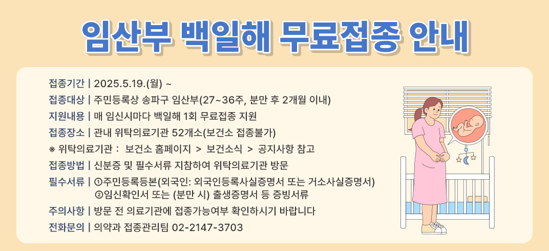 [임산부 백일해 무료접종 안내]

  ○ 접종기간 : 2025.5.19.(월) ~  
  ○ 접종대상 : 주민등록상 송파구 임산부(27~36주, 분만 후 2개월 이내)
  ○ 지원내용 : 매 임신시마다 백일해 1회 무료접종 지원
  ○ 접종장소 : 관내 위탁의료기관 52개소(보건소 접종불가)    
                ※ 위탁의료기관： 보건소 홈페이지 ＞ 보건소식 ＞ 공지사항 참고
  ○ 접종방법 : 신분증 및 필수서류 지참하여 위탁의료기관 방문
  ○ 필수서류 : ①주민등록등본(외국인: 외국인등록사실증명서 또는 거소사실증명서) 
                ②임신확인서 또는 (분만 시) 출생증명서 등 증빙서류
  ○ 주의사항 : 방문 전 의료기관에 접종가능여부 확인하시기 바랍니다
  ○ 전화문의 : 의약과 접종관리팀 02-2147-3703