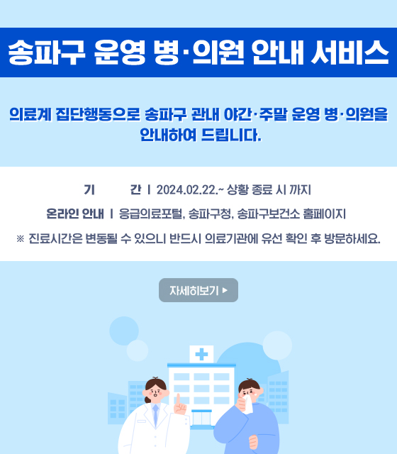 송파구 운영 병·의원 안내 서비스
의료계 집단행동으로 송파구 관내 야간·주말 운영 병·의원을 안내하여 드립니다.
기 간: 2024.02.22.~ 상황 종료 시 까지
온라인 안내
   - 응급의료포털, 송파구청, 송파구보건소 홈페이지 
※ 진료시간은 변동될 수 있으니 반드시 의료기관에 유선 확인 후 방문하세요.
자세히보기