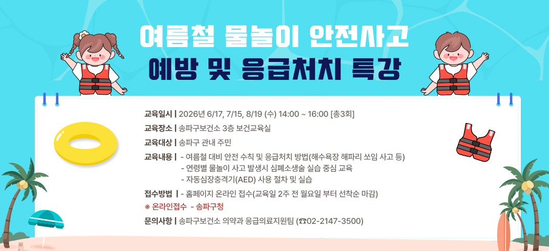 여름철 물놀이 안전사고 예방 및 응급처치 특강
 ○ 교육일시: 2026년 6/17, 7/15, 8/19 (수) 14:00 ~ 16:00 [총3회]
 ○ 교육장소: 송파구보건소 3층 보건교육실
 ○ 교육대상: 송파구 관내 주민
 ○ 교육내용:
   - 여름철 대비 안전 수칙 및 응급처치 방법(해수욕장 해파리 쏘임 사고 등)
   - 연령별 물놀이 사고 발생시 심폐소생술 실습 중심 교육
   - 자동심장충격기(AED) 사용 절차 및 실습
 ○ 접수방법
   - 홈페이지 온라인 접수(교육일 2주 전 월요일 부터 선착순 마감)
   ※ 온라인접수 - 송파구청
 ○ 문의사항: 송파구보건소 의약과 응급의료지원팀 (☎02-2147-3500)