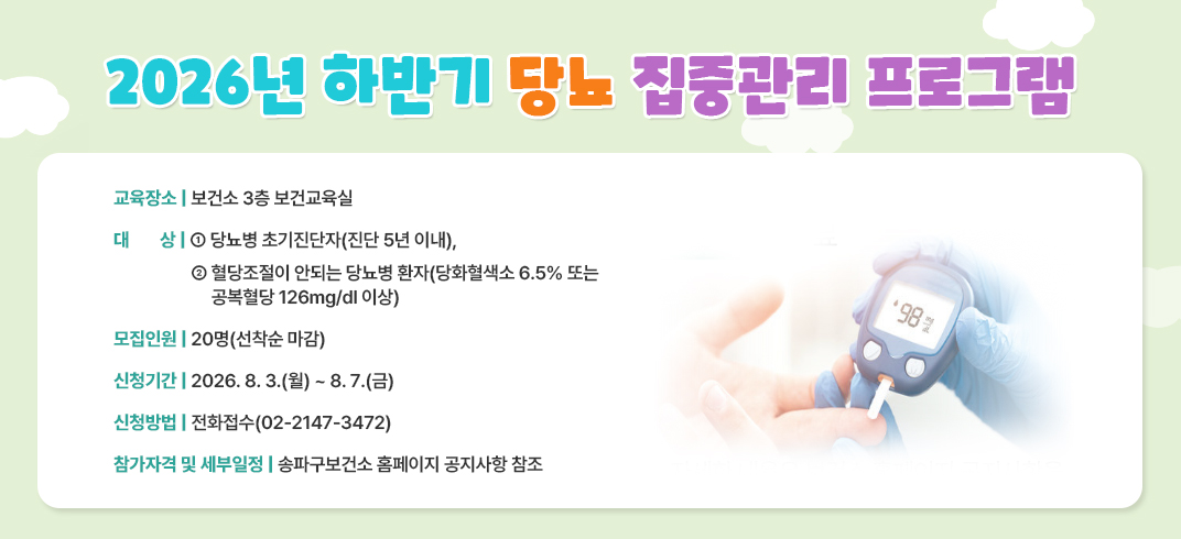 - 교 육 명: 2026년 하반기 당뇨 집중관리 프로그램
 - 교육장소: 보건소 3층 보건교육실
 - 대    상: ① 당뇨병 초기진단자(진단 5년 이내), ② 혈당조절이 안되는 당뇨병 환자(당화혈색소 6.5% 또는 공복혈당 126mg/dl 이상)
 - 모집인원: 20명(선착순 마감)               
 - 신청기간: 2026. 8. 3.(월) ~ 8. 7.(금)
 - 신청방법: 전화접수(02-2147-3472)
 - 참가자격 및 세부일정: 송파구보건소 홈페이지 공지사항 참조