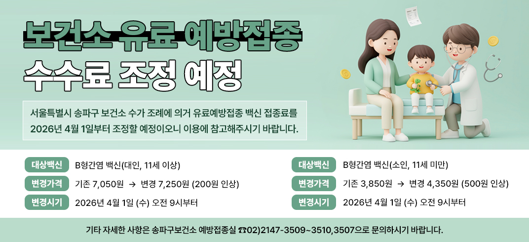 [보건소 유료 예방접종 수수료 조정 예정]
서울특별시 송파구 보건소 수가 조례에 의거 유료예방접종 백신 접종료를 2026년 4월 1일부터 조정할
예정이오니 이용에 참고해주시기 바랍니다.
- 대상백신 : B형간염 백신(대인, 11세 이상)
   변경가격 : 기존 7,050원  →  변경 7,250원 (200원 인상)
   변경시기 : 2026년 4월 1일 (수) 오전 9시부터
- 대상백신 : B형간염 백신(소인, 11세 미만)
   변경가격 : 기존 3,850원  →  변경 4,350원 (500원 인상)
   변경시기 : 2026년 4월 1일 (수) 오전 9시부터
기타 자세한 사항은 송파구보건소 예방접종실 ☎02)2147-3509~3510,3507으로 문의하시기 바랍니다.