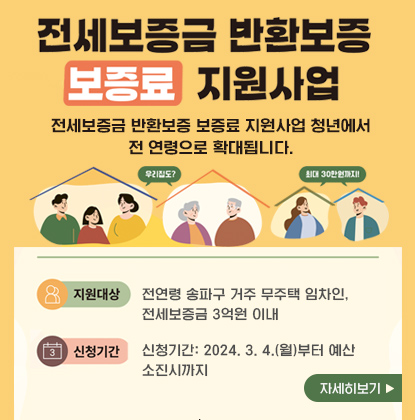 전세보증금 반환보증 보증료 지원사업
전세보증금 반환보증 보증료 지원사업 청년에서 전 연령으로 확대됩니다.
지원대상: 전연령 송파구 거주 무주택 임차인, 전세보증금 3억원 이내  
신청기간: 2024. 3. 4.(월)부터 예산 소진시까지
자세히보기