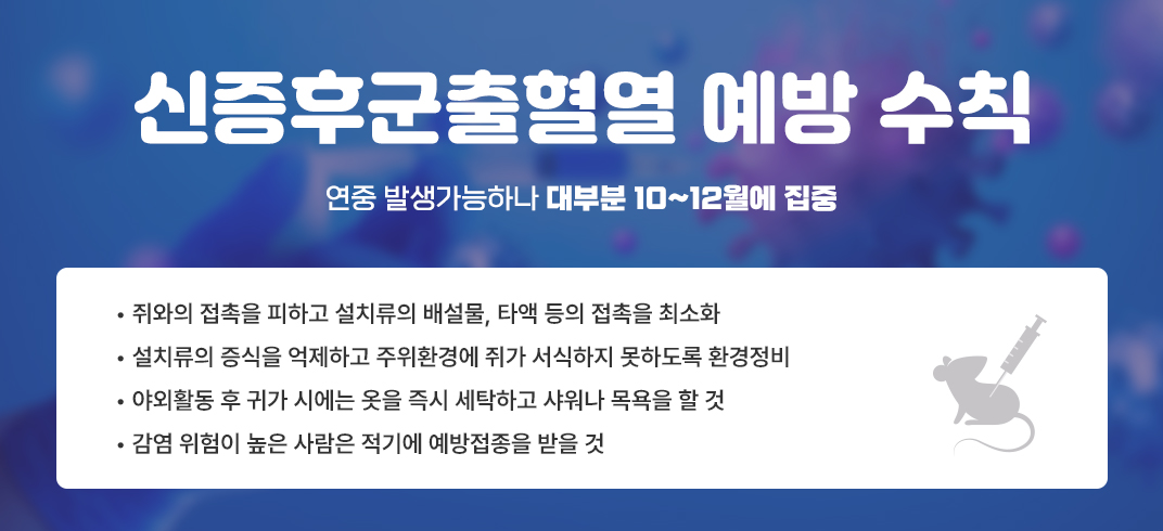 < 신증후군출혈열 예방 수칙>
- 연중 발생가능하나 대부분 10~12월에 집중 -
 
쥐와의 접촉을 피하고 설치류의 배설물, 타액 등의 접촉을 최소화
설치류의 증식을 억제하고 주위환경에 쥐가 서식하지 못하도록 환경정비
야외활동 후 귀가 시에는 옷을 즉시 세탁하고 샤워나 목욕을 할 것
감염 위험이 높은 사람은 적기에 예방접종을 받을 것