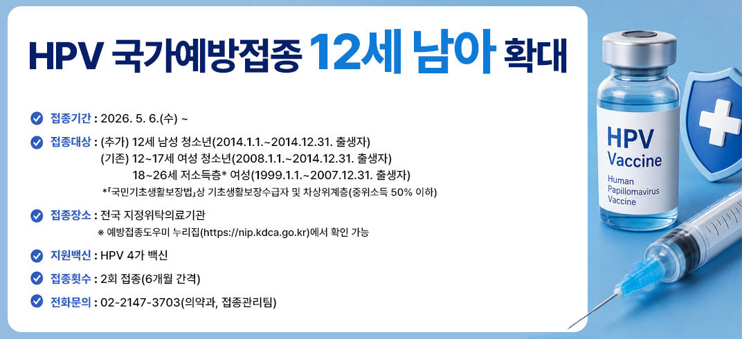 HPV 국가예방접종 12세 남아 확대
- 접종기간 : 2026. 5. 6.(수) ~  
- 접종대상 : (추가) 12세 남성 청소년(2014.1.1.~2014.12.31. 출생자) 
                 (기존) 12~17세 여성 청소년(2008.1.1.~2014.12.31. 출생자) 
                       18~26세 저소득층* 여성(1999.1.1.~2007.12.31. 출생자)
                *「국민기초생활보장법」상 기초생활보장수급자 및 차상위계층(중위소득 50% 이하)
- 접종장소 : 전국 지정위탁의료기관 
                ※ 예방접종도우미 누리집(https://nip.kdca.go.kr)에서 확인 가능
- 지원백신 : HPV 4가 백신
- 접종횟수 : 2회 접종(6개월 간격)
- 전화문의 : 02-2147-3703(의약과, 접종관리팀)