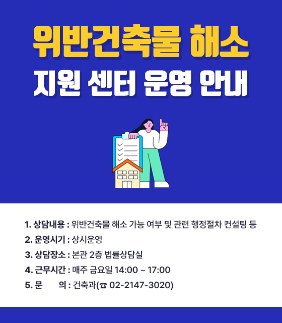 위반건축물 해소 지원 센터 운영 안내

1. 상담내용 : 위반건축물 해소 가능 여부 및 관련 행정절차 컨설팅 등

2. 운영시기 : 상시운영

3. 상담장소 : 본관 2층 법률상담실

4. 근무시간 : 매주 금요일 14:00 ~ 17:00

5. 문    의 : 건축과(☎ 02-2147-3020)