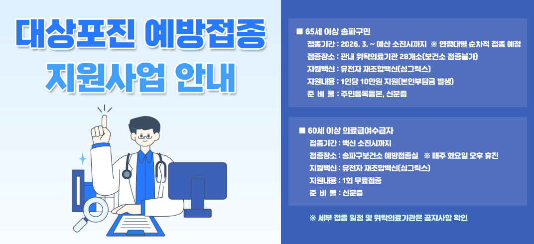 대상포진 예방접종 지원사업 안내
- 65세 이상 송파구민
  ○ 접종기간 : 2026. 3. ~ 예산 소진시까지  ※ 연령대별 순차적 접종 예정
  ○ 접종장소 : 관내 위탁의료기관 28개소(보건소 접종불가)   
  ○ 지원백신 : 유전자 재조합백신(싱그릭스)
  ○ 지원내용 : 1인당 10만원 지원(본인부담금 발생)
  ○ 준 비 물 : 주민등록등본, 신분증
- 60세 이상 의료급여수급자
  ○ 접종기간 : 백신 소진시까지
  ○ 접종장소 : 송파구보건소 예방접종실   ※ 매주 화요일 오후 휴진
  ○ 지원백신 : 유전자 재조합백신(싱그릭스)
  ○ 지원내용 : 1회 무료접종
  ○ 준 비 물 : 신분증
        ※ 세부 접종 일정 및 위탁의료기관은 공지사항 확인