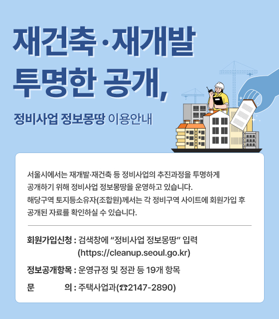 재건축·재개발 투명한 공개, 정비사업 정보몽땅 이용안내
서울시에서는 재개발·재건축 등 정비사업의 추진과정을 투명하게 공개하기 위해 정비사업 정보몽땅을 운영하고 있습니다. 해당구역 토지등소유자(조합원)께서는 각 정비구역 사이트에 회원가입 후 공개된 자료를 확인하실 수 있습니다.

? 회원가입신청: 검색창에 “정비사업 정보몽땅” 입력 (https://cleanup.seoul.go.kr)  

? 정보공개항목: 운영규정 및 정관 등 19개 항목

? 문        의: 주택사업과(☎2147-2890)