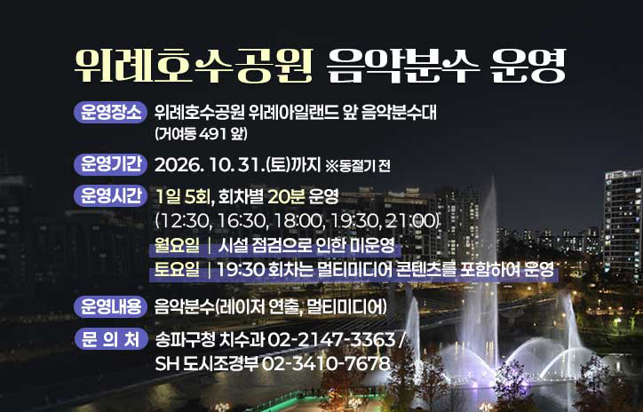 위례호수공원 음악분수 운영
운영장소: 위례호수공원 위례아일랜드 앞 음악분수대
운영기간: 2026. 10. 31.(토)까지 *동절기 전
운영시간: 1일 5회, 회차별 20분 운영
운영내용: 음악분수(레이저 연출, 멀티미디어)
문의처: 송파구청 치수과(02-2147-3363), SH 도시조경부(02-3410-7678)