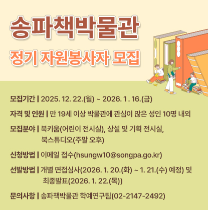 송파책박물관 정기 자원봉사자 모집
○ 모집기간: 2025. 12. 22.(월) ~ 2026. 1 . 16.(금)
○ 자격 및 인원: 만 19세 이상 박물관에 관심이 많은 성인 10명 내외
○ 모집분야: 북키움(어린이 전시실), 상설 및 기획 전시실, 북스튜디오(주말 오후)
○ 신청방법: 이메일 접수(hsungw10@songpa.go.kr)
○ 선발방법: 개별 면접심사(2026. 1. 20.(화) ~ 1. 21.(수) 예정) 및 최종발표(2026. 1. 22.(목))
○ 문의사항: 송파책박물관 학예연구팀(02-2147-2492)