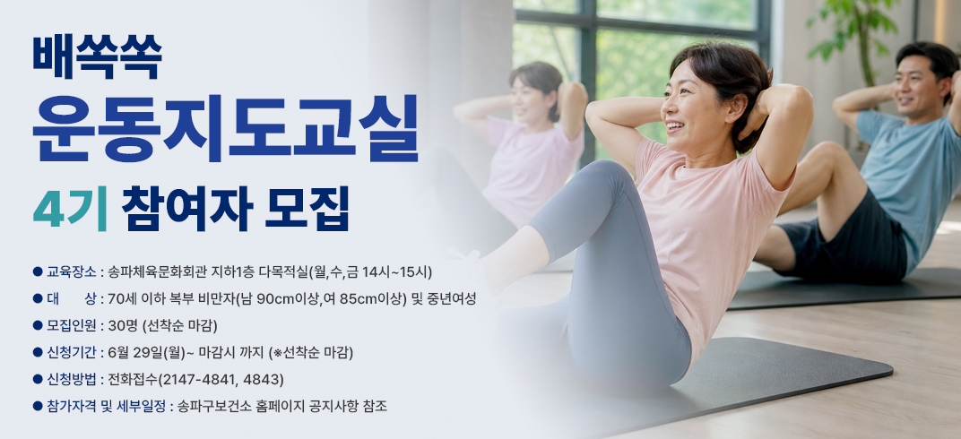 교 육 명: 배쏙쏙 운동지도교실 4기 참여자 모집
- 교육장소: 송파체육문화회관 지하1층 다목적실(월,수,금 14시~15시)
- 대    상: 70세 이하 복부 비만자(남 90cm이상,여 85cm이상) 및 중년여성
- 모집인원: 30명 (선착순 마감)
- 신청기간: 6월 29일(월)~ 마감시 까지 (※선착순 마감)
- 신청방법: 전화접수(2147-4841, 4843) 
참가자격 및 세부일정: 송파구보건소 홈페이지 공지사항 참조