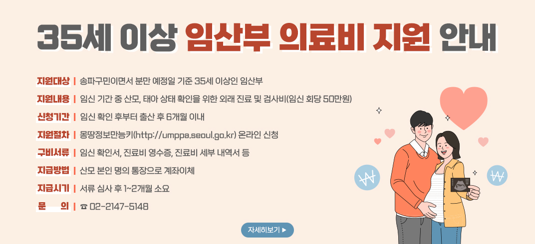 35세 이상 임산부 의료비 지원 안내. 
지원대상: 송파구민이면서 분만 예정일 기준 35세 이상인 임산부. 
지원내용: 임신 기간 중 산모, 태아 상태 확인을 위한 외래 진료 및 검사비(임신 회당 50만원). 
신청기간: 임신 확인 후부터 출산 후 6개월 이내. 
지원절차: 몽땅정보만능키(http://umppa.seoul.go.kr) 온라인 신청. 
구비서류: 임신 확인서, 진료비 영수증, 진료비 세부 내역서 등. 
지급방법: 산모 본인 명의 통장으로 계좌이체. 
지급시기: 서류 심사 후 1~2개월 소요. 
문의: 02-2147-5148.