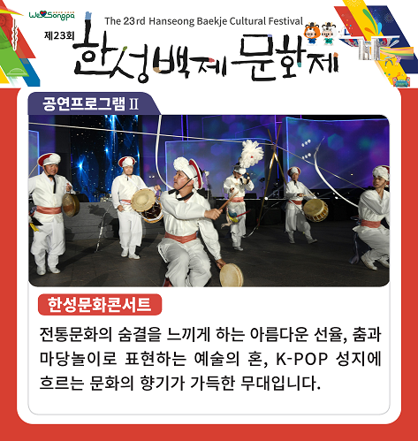 제23회 한성백제문화제
공연프로그램 II
한성문화콘서트
전통문화의 숨결을 느끼게 하는 아름다운 선율, 춤과 마당놀이로 표현하는 예술의 혼, K-POP 성지에 흐르는 문화의 향기가 가득한 무대입니다.