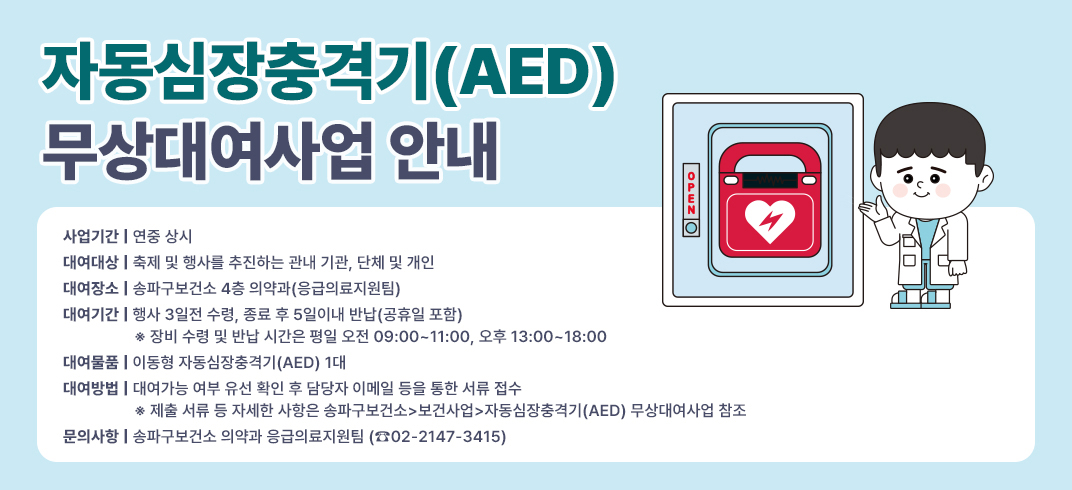 자동심장충격기(AED) 무상대여사업 안내 
- 사업기간: 연중 상시
- 대여대상: 축제 및 행사를 추진하는 관내 기관, 단체 및 개인
- 대여장소: 송파구보건소 4층 의약과(응급의료지원팀)
- 대여기간: 행사 3일전 수령, 종료 후 5일이내 반납(공휴일 포함)
   ※ 장비 수령 및 반납 시간은 평일 오전 09:00~11:00, 오후 13:00~18:00
- 대여물품: 이동형 자동심장충격기(AED) 1대
- 대여방법: 대여가능 여부 유선 확인 후 담당자 이메일 등을 통한 서류 접수
   ※ 제출 서류 등 자세한 사항은 송파구보건소>보건사업>자동심장충격기(AED) 무상대여사업 참조
- 문의사항: 송파구보건소 의약과 응급의료지원팀 (☎02-2147-3415)